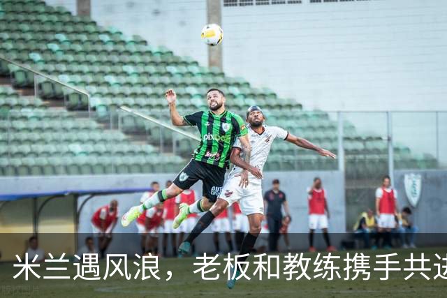 米兰遇风浪，老板和教练携手共进！
